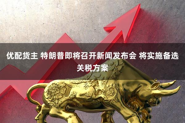优配货主 特朗普即将召开新闻发布会 将实施备选关税方案