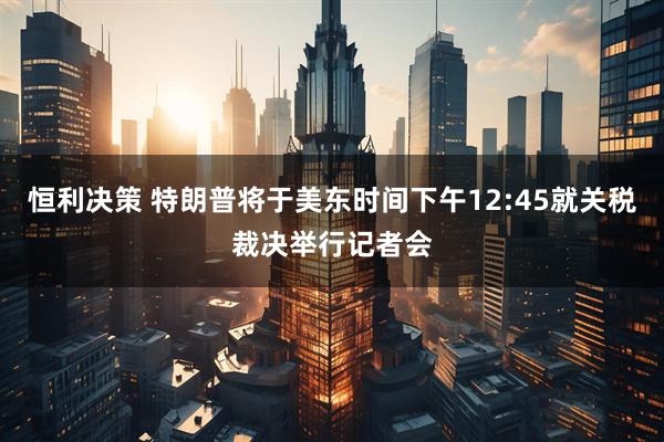 恒利决策 特朗普将于美东时间下午12:45就关税裁决举行记者会