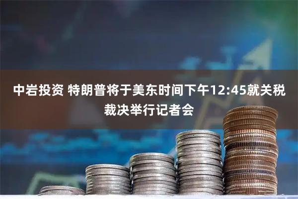 中岩投资 特朗普将于美东时间下午12:45就关税裁决举行记者会