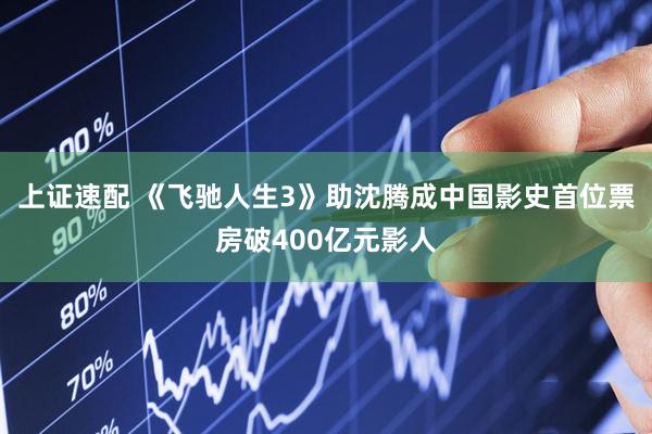上证速配 《飞驰人生3》助沈腾成中国影史首位票房破400亿元影人