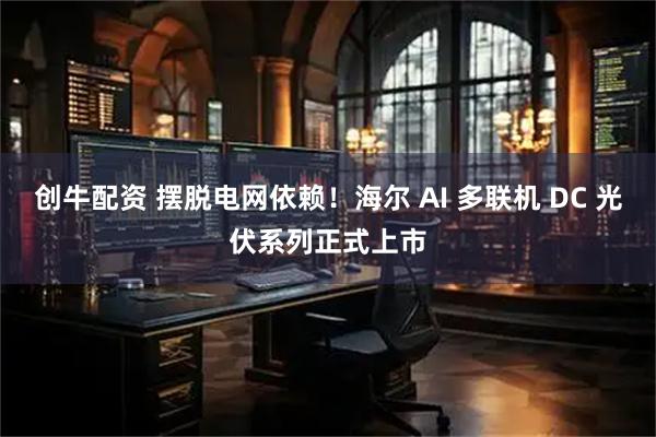 创牛配资 摆脱电网依赖！海尔 AI 多联机 DC 光伏系列正式上市