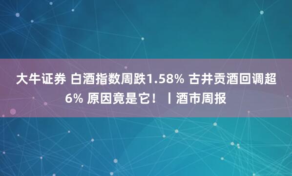 大牛证券 白酒指数周跌1.58% 古井贡酒回调超6% 原因竟是它！丨酒市周报