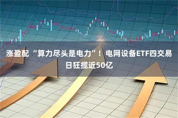 涨盈配 “算力尽头是电力”！电网设备ETF四交易日狂揽近50亿