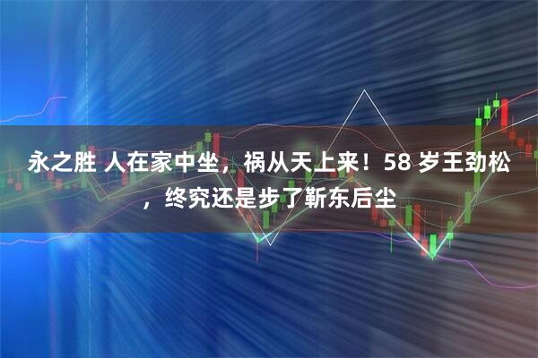永之胜 人在家中坐，祸从天上来！58 岁王劲松，终究还是步了靳东后尘