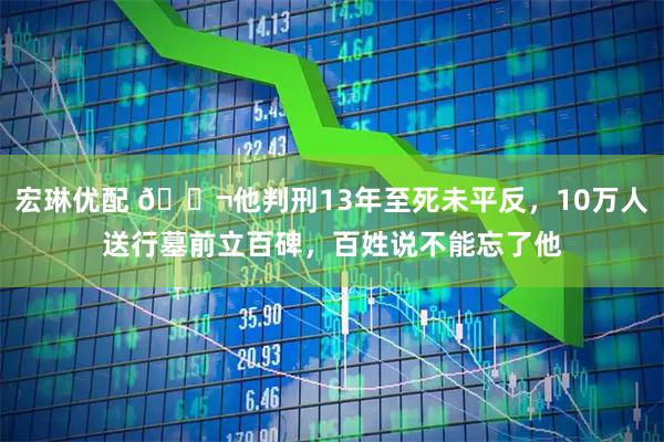 宏琳优配 🌬他判刑13年至死未平反，10万人送行墓前立百碑，百姓说不能忘了他