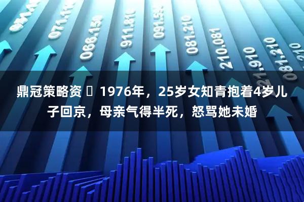 鼎冠策略资 ☁1976年，25岁女知青抱着4岁儿子回京，母亲气得半死，怒骂她未婚