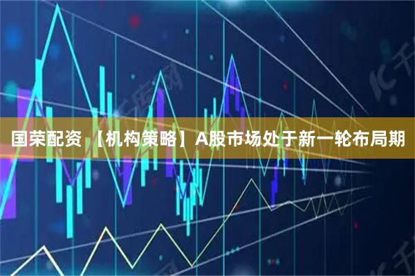 国荣配资 【机构策略】A股市场处于新一轮布局期