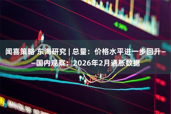 闻喜策略 东海研究 | 总量：价格水平进一步回升——国内观察：2026年2月通胀数据