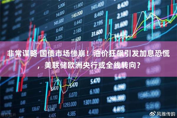 非常谋略 国债市场惨崩！油价狂飙引发加息恐慌，美联储欧洲央行或全线转向？