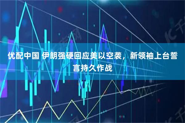 优配中国 伊朗强硬回应美以空袭，新领袖上台誓言持久作战