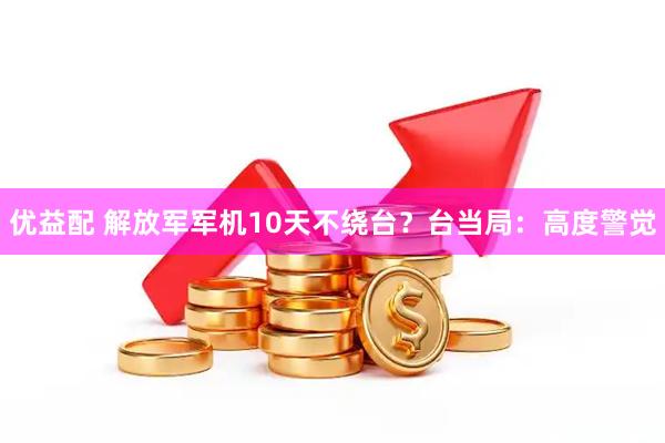 优益配 解放军军机10天不绕台？台当局：高度警觉