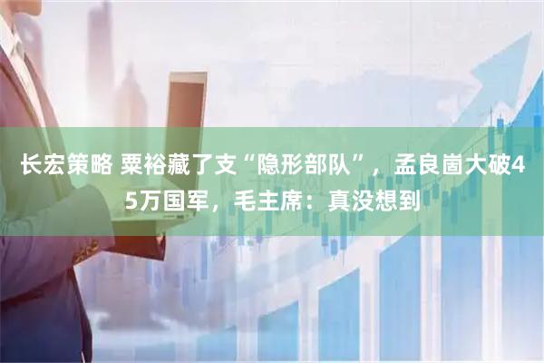 长宏策略 粟裕藏了支“隐形部队”，孟良崮大破45万国军，毛主席：真没想到