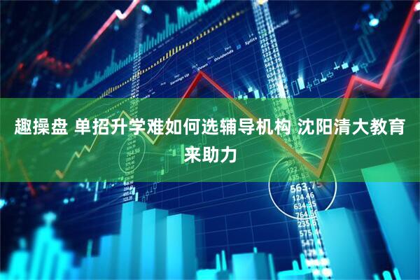 趣操盘 单招升学难如何选辅导机构 沈阳清大教育来助力