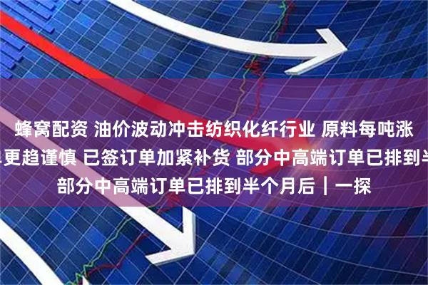 蜂窝配资 油价波动冲击纺织化纤行业 原料每吨涨约2500元 散单更趋谨慎 已签订单加紧补货 部分中高端订单已排到半个月后︱一探