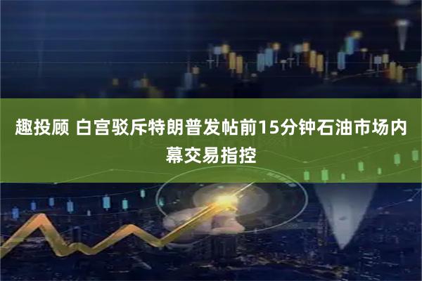 趣投顾 白宫驳斥特朗普发帖前15分钟石油市场内幕交易指控