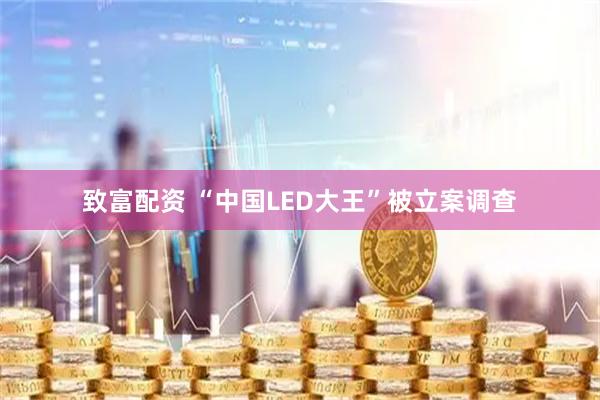 致富配资 “中国LED大王”被立案调查