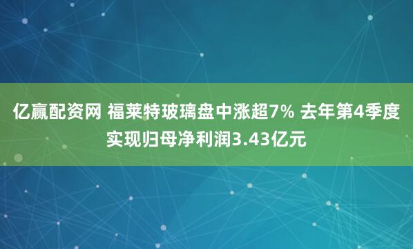 亿赢配资网 福莱特玻璃盘中涨超7% 去年第4季度实现归母净利润3.43亿元
