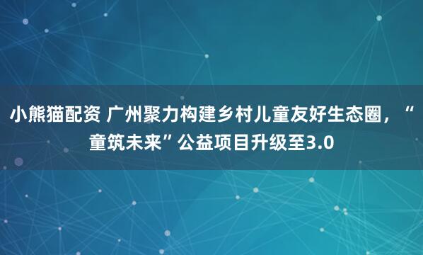 小熊猫配资 广州聚力构建乡村儿童友好生态圈，“童筑未来”公益项目升级至3.0