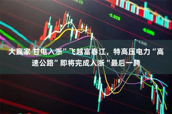 大赢家 甘电入浙”飞越富春江，特高压电力“高速公路”即将完成入浙“最后一跨