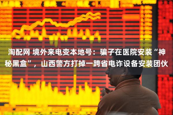 淘配网 境外来电变本地号：骗子在医院安装“神秘黑盒”，山西警方打掉一跨省电诈设备安装团伙