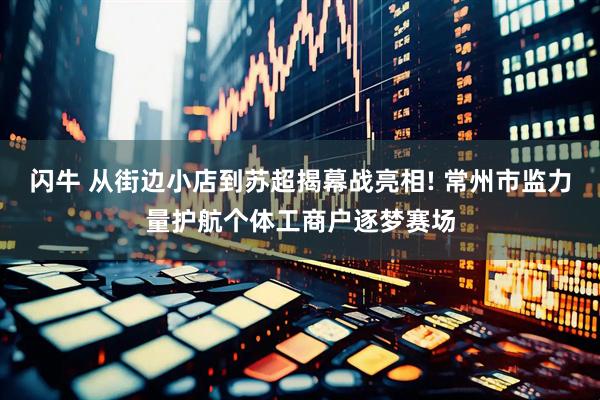闪牛 从街边小店到苏超揭幕战亮相! 常州市监力量护航个体工商户逐梦赛场