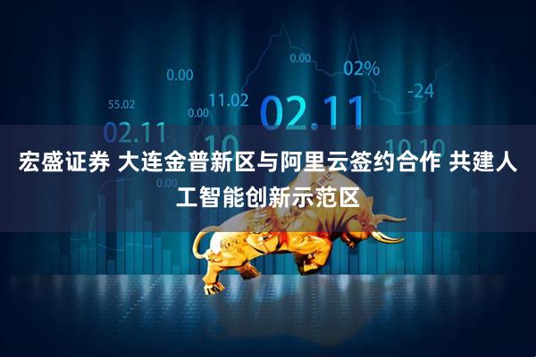 宏盛证券 大连金普新区与阿里云签约合作 共建人工智能创新示范区