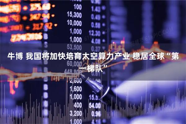 牛博 我国将加快培育太空算力产业 稳居全球“第一梯队”