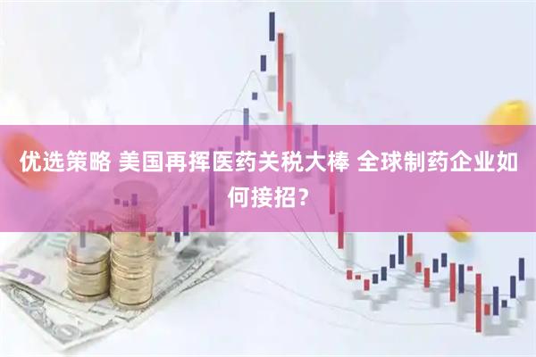 优选策略 美国再挥医药关税大棒 全球制药企业如何接招？