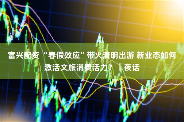 富兴配资 “春假效应”带火清明出游 新业态如何激活文旅消费活力？｜夜话