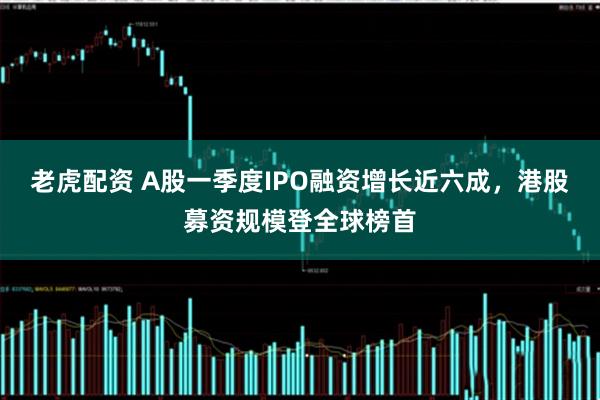 老虎配资 A股一季度IPO融资增长近六成，港股募资规模登全球榜首