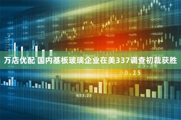 万店优配 国内基板玻璃企业在美337调查初裁获胜