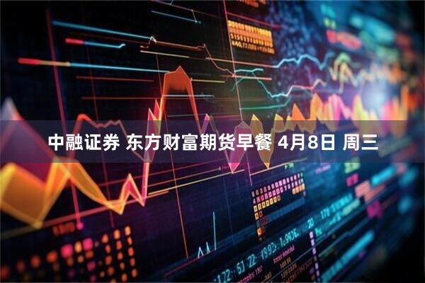 中融证券 东方财富期货早餐 4月8日 周三