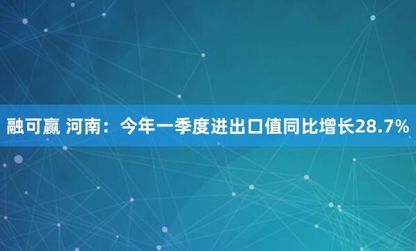融可赢 河南：今年一季度进出口值同比增长28.7%