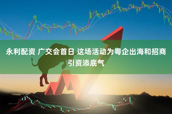 永利配资 广交会首日 这场活动为粤企出海和招商引资添底气