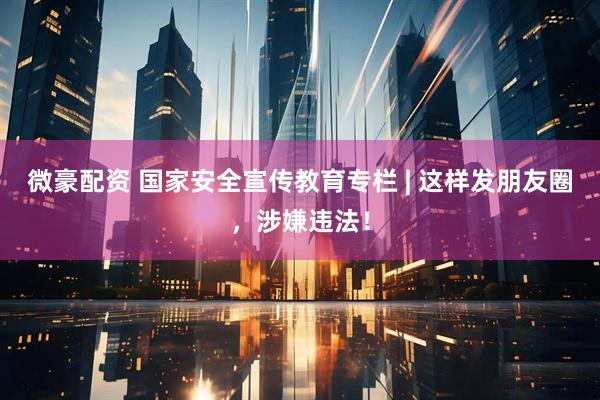 微豪配资 国家安全宣传教育专栏 | 这样发朋友圈，涉嫌违法！