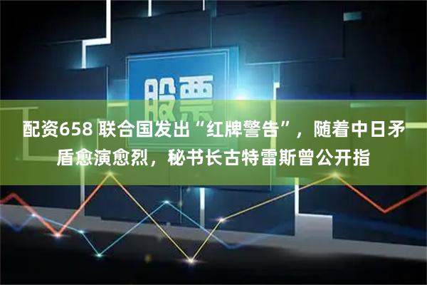 配资658 联合国发出“红牌警告”，随着中日矛盾愈演愈烈，秘书长古特雷斯曾公开指