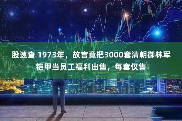 股速查 1973年，故宫竟把3000套清朝御林军铠甲当员工福利出售，每套仅售