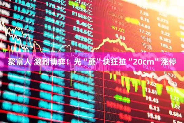 聚富人 激烈博弈！光“蘑”块狂拉“20cm”涨停