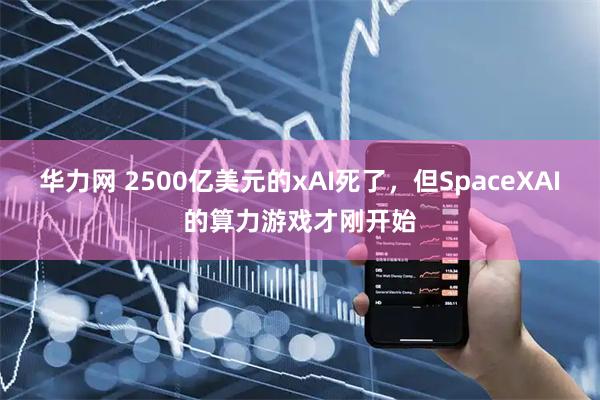 华力网 2500亿美元的xAI死了,但SpaceXAI的算力游戏才刚开始