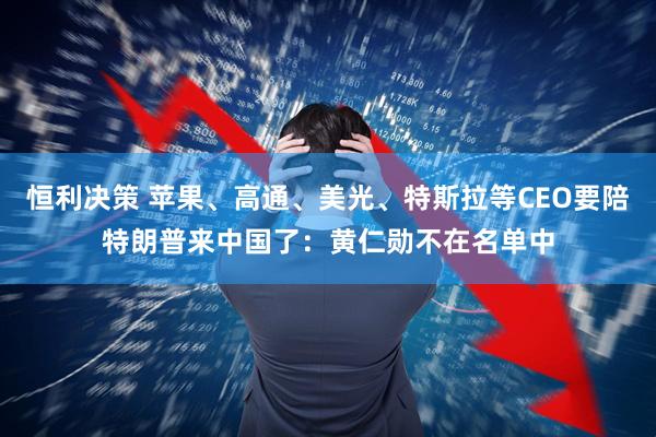 恒利决策 苹果、高通、美光、特斯拉等CEO要陪特朗普来中国了：黄仁勋不在名单中