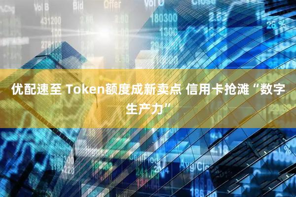 优配速至 Token额度成新卖点 信用卡抢滩“数字生产力”