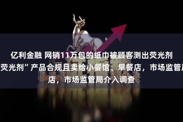 亿利金融 网销11万包的纸巾被顾客测出荧光剂，老板称“荧光剂”产品合规且卖给小餐馆、早餐店，市场监管局介入调查