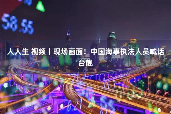 人人生 视频丨现场画面！中国海事执法人员喊话台舰