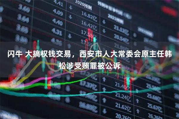 闪牛 大搞权钱交易，西安市人大常委会原主任韩松涉受贿罪被公诉