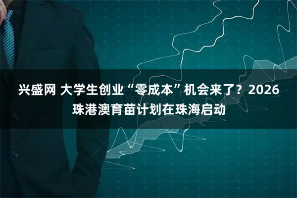 兴盛网 大学生创业“零成本”机会来了?2026珠港澳育苗计划在珠海启动