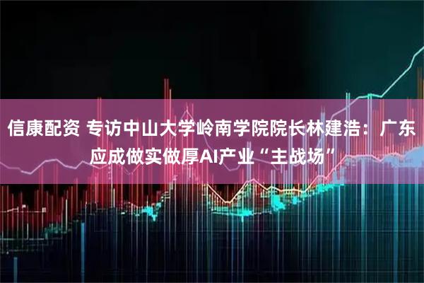 信康配资 专访中山大学岭南学院院长林建浩：广东应成做实做厚AI产业“主战场”
