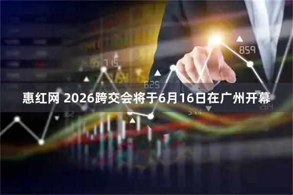 惠红网 2026跨交会将于6月16日在广州开幕