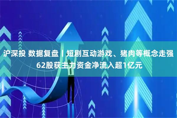 沪深投 数据复盘丨短剧互动游戏、猪肉等概念走强 62股获主力资金净流入超1亿元