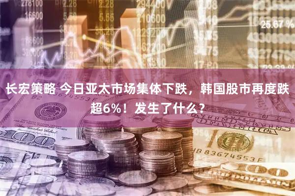 长宏策略 今日亚太市场集体下跌，韩国股市再度跌超6%！发生了什么？