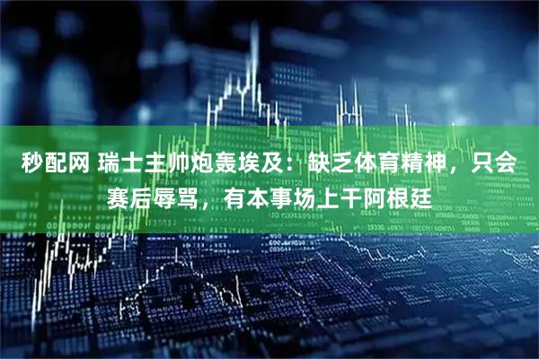 秒配网 瑞士主帅炮轰埃及:缺乏体育精神,只会赛后辱骂,有本事场上干阿根廷